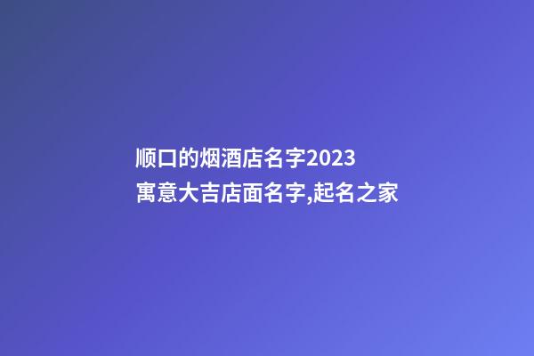 顺口的烟酒店名字2023 寓意大吉店面名字,起名之家-第1张-店铺起名-玄机派